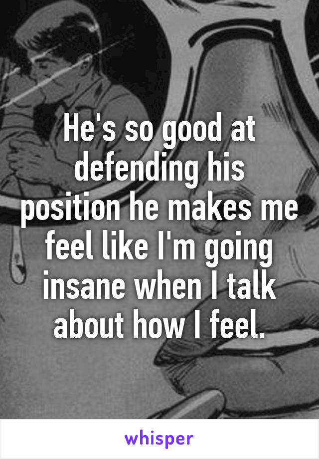 He's so good at defending his position he makes me feel like I'm going insane when I talk about how I feel.