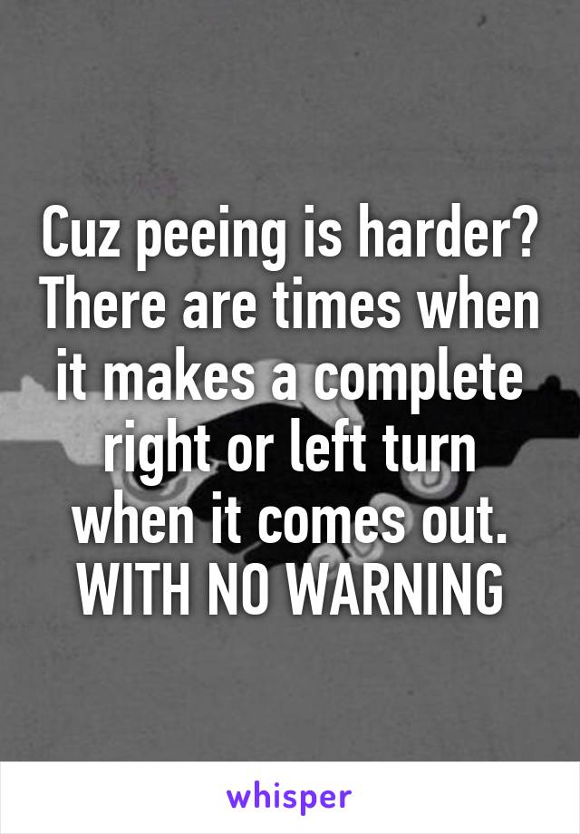 Cuz peeing is harder? There are times when it makes a complete right or left turn when it comes out. WITH NO WARNING