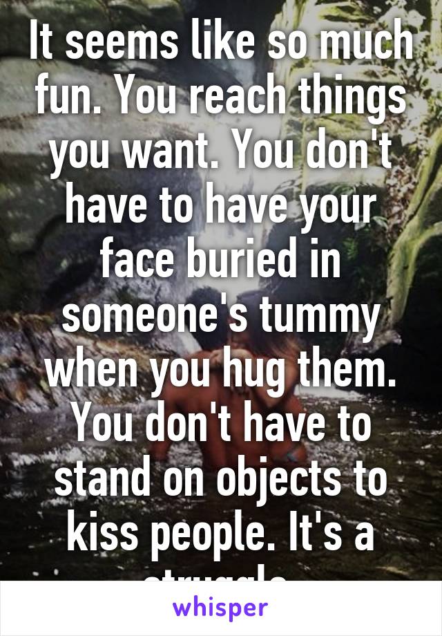 It seems like so much fun. You reach things you want. You don't have to have your face buried in someone's tummy when you hug them. You don't have to stand on objects to kiss people. It's a struggle 