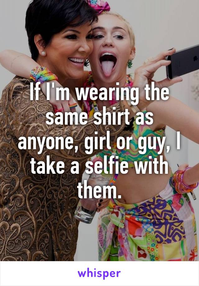 If I'm wearing the same shirt as anyone, girl or guy, I take a selfie with them.