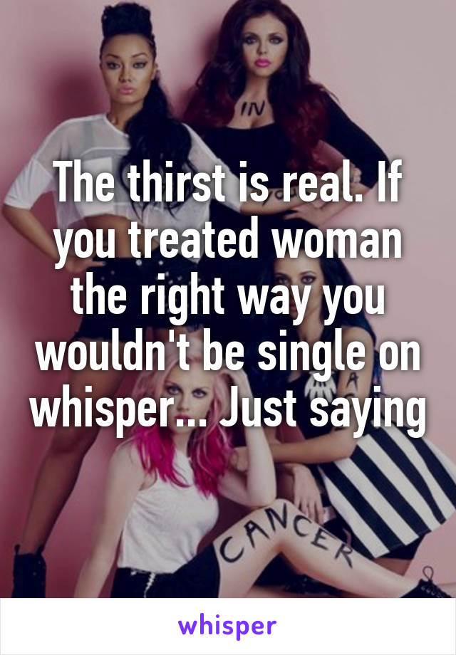 The thirst is real. If you treated woman the right way you wouldn't be single on whisper... Just saying 