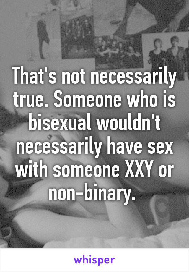 That's not necessarily true. Someone who is bisexual wouldn't necessarily have sex with someone XXY or non-binary. 