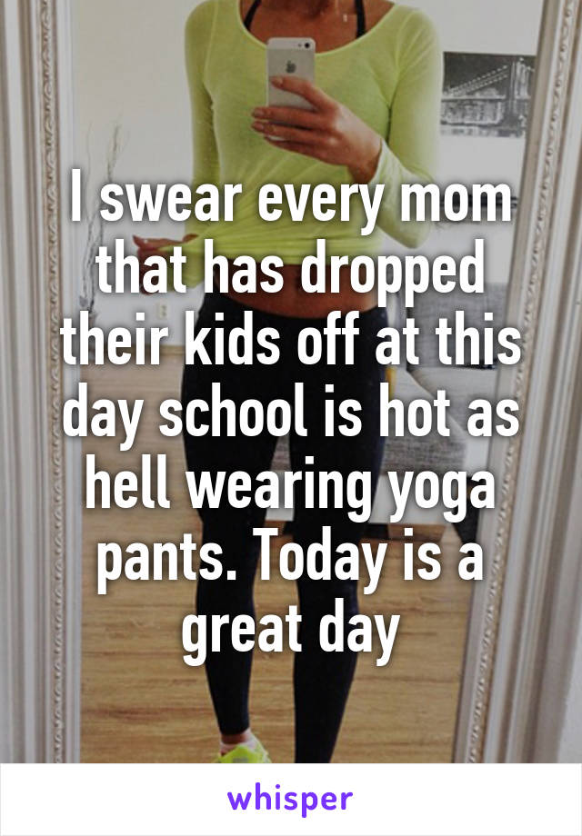 I swear every mom that has dropped their kids off at this day school is hot as hell wearing yoga pants. Today is a great day