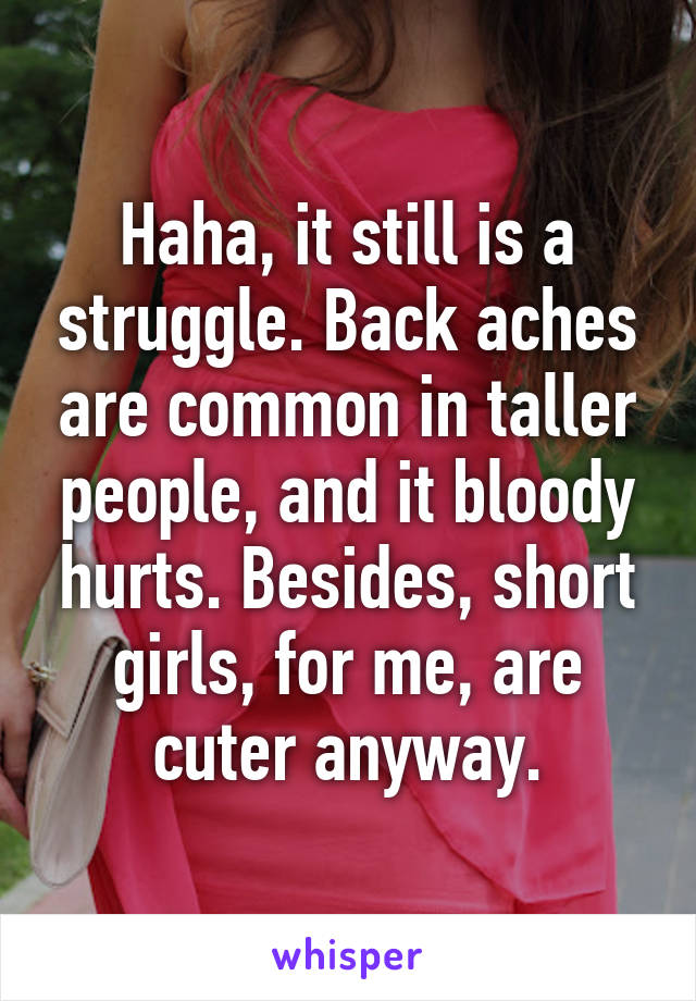 Haha, it still is a struggle. Back aches are common in taller people, and it bloody hurts. Besides, short girls, for me, are cuter anyway.