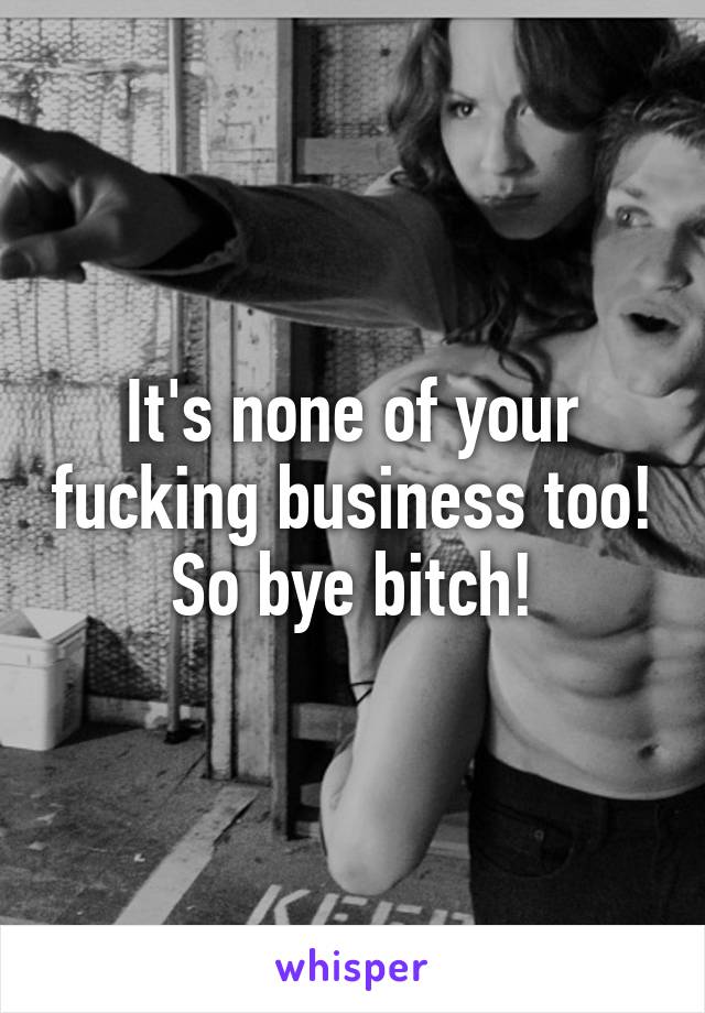 It's none of your fucking business too! So bye bitch!