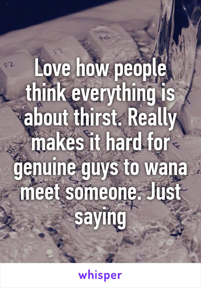 Love how people think everything is about thirst. Really makes it hard for genuine guys to wana meet someone. Just saying