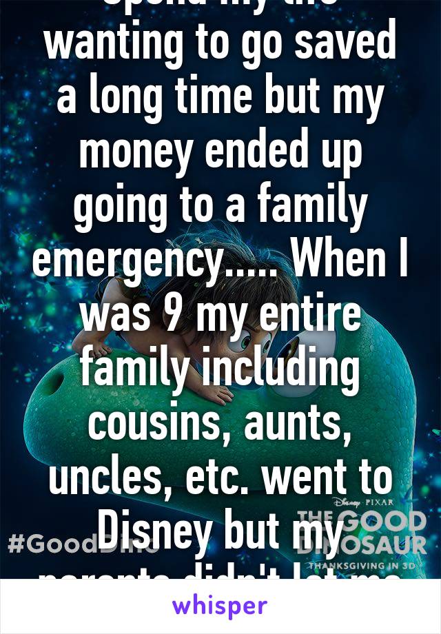 Spend my life wanting to go saved a long time but my money ended up going to a family emergency..... When I was 9 my entire family including cousins, aunts, uncles, etc. went to Disney but my parents didn't let me go, afraid to lose me