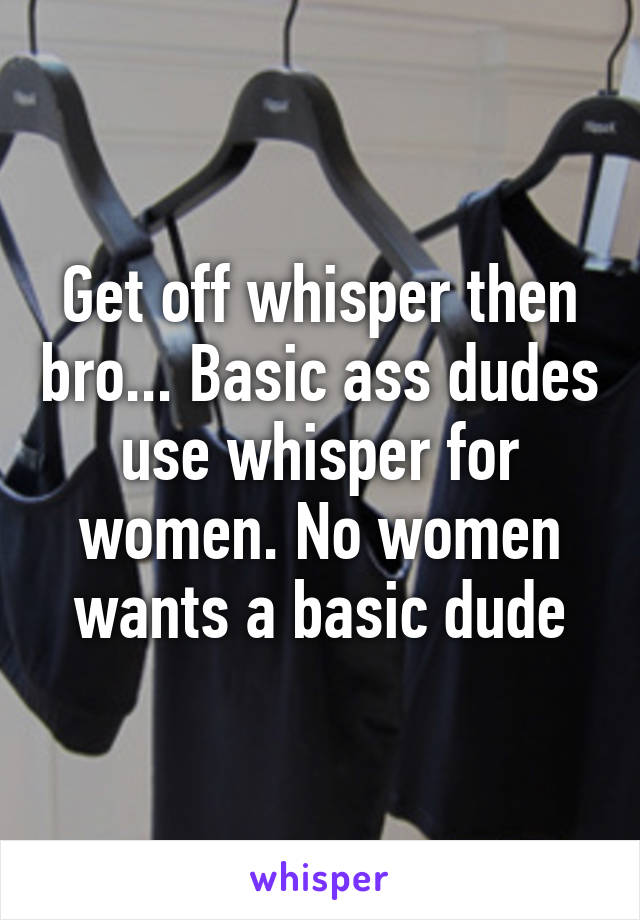 Get off whisper then bro... Basic ass dudes use whisper for women. No women wants a basic dude