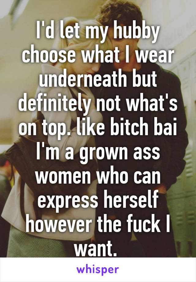 I'd let my hubby choose what I wear underneath but definitely not what's on top. like bitch bai I'm a grown ass women who can express herself however the fuck I want. 