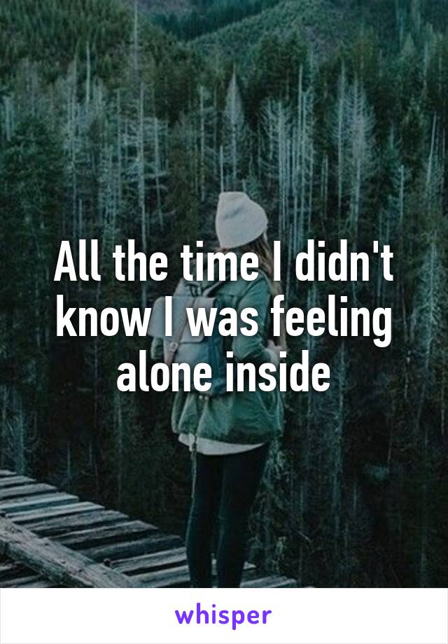 All the time I didn't know I was feeling alone inside