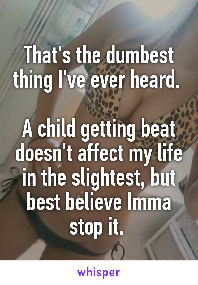 That's the dumbest thing I've ever heard. 

A child getting beat doesn't affect my life in the slightest, but best believe Imma stop it. 