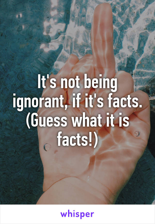 It's not being ignorant, if it's facts. (Guess what it is facts!)