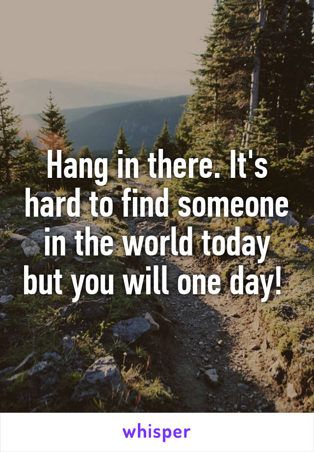 Hang in there. It's hard to find someone in the world today but you will one day! 