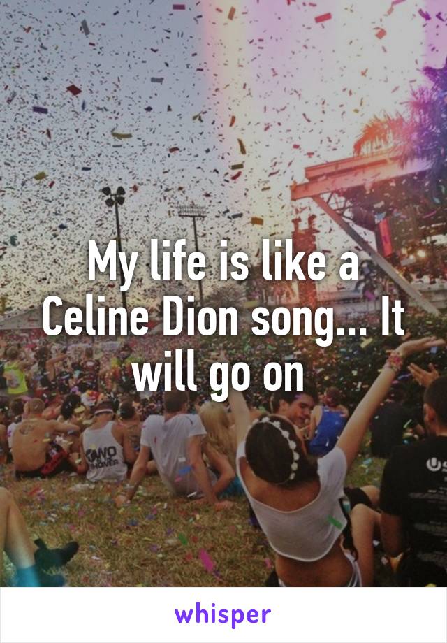My life is like a Celine Dion song... It will go on 