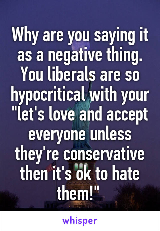 Why are you saying it as a negative thing. You liberals are so hypocritical with your "let's love and accept everyone unless they're conservative then it's ok to hate them!" 