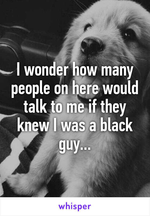 I wonder how many people on here would talk to me if they knew I was a black guy...
