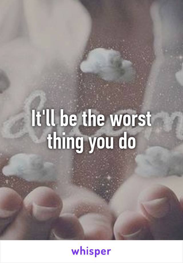 It'll be the worst thing you do