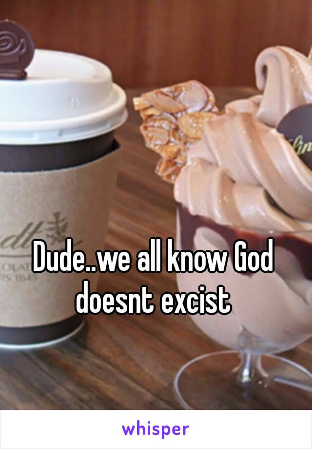 Dude..we all know God doesnt excist 