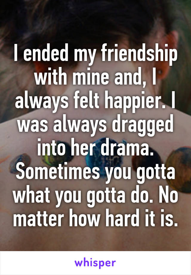 I ended my friendship with mine and, I always felt happier. I was always dragged into her drama. Sometimes you gotta what you gotta do. No matter how hard it is.