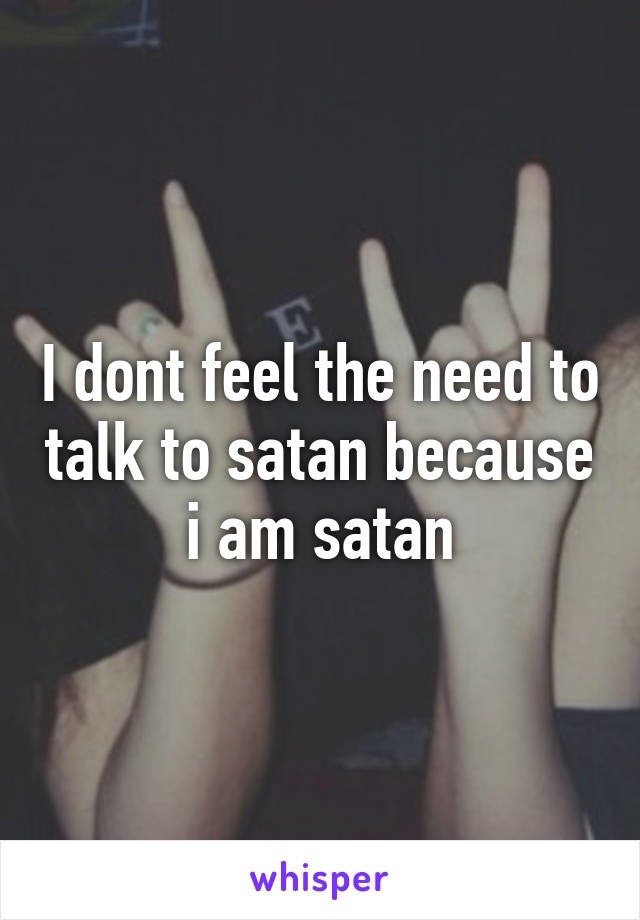 I dont feel the need to talk to satan because i am satan