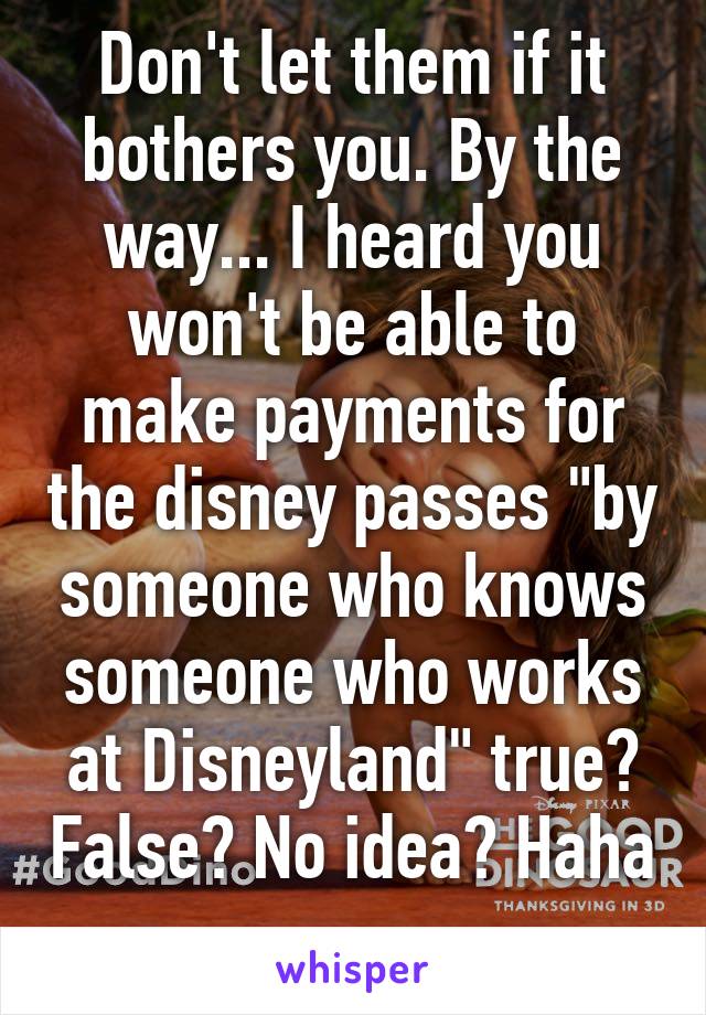 Don't let them if it bothers you. By the way... I heard you won't be able to make payments for the disney passes "by someone who knows someone who works at Disneyland" true? False? No idea? Haha 