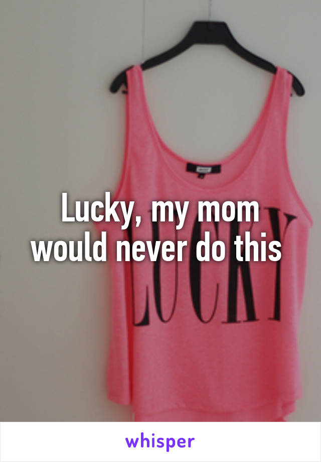 Lucky, my mom would never do this 