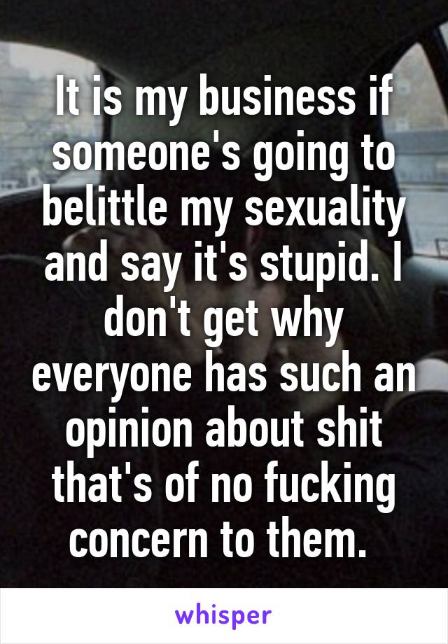 It is my business if someone's going to belittle my sexuality and say it's stupid. I don't get why everyone has such an opinion about shit that's of no fucking concern to them. 