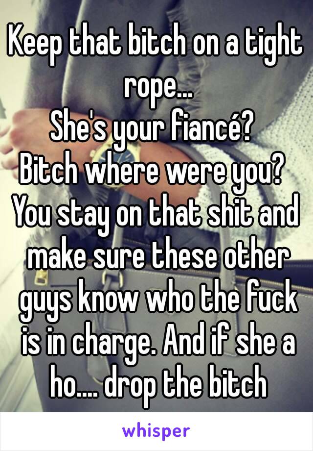 Keep that bitch on a tight rope...
She's your fiancé? 
Bitch where were you? 
You stay on that shit and make sure these other guys know who the fuck is in charge. And if she a ho.... drop the bitch