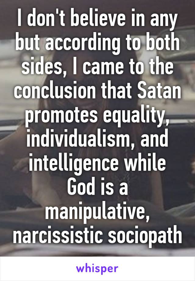 I don't believe in any but according to both sides, I came to the conclusion that Satan promotes equality, individualism, and intelligence while God is a manipulative, narcissistic sociopath 