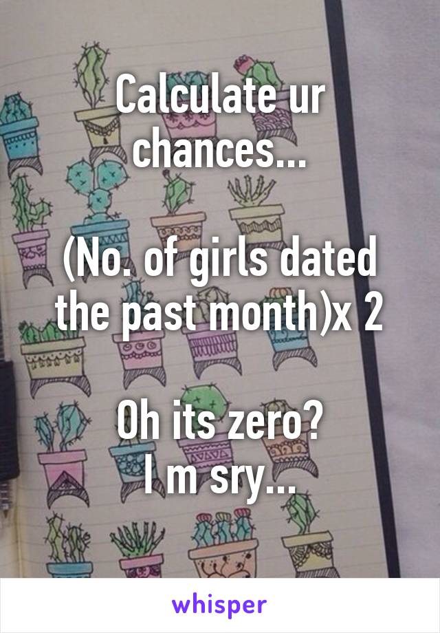 Calculate ur chances...

(No. of girls dated the past month)x 2

Oh its zero?
I m sry...
