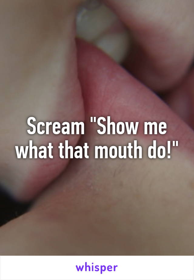 Scream "Show me what that mouth do!"