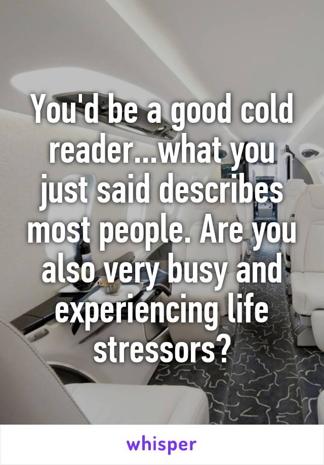 You'd be a good cold reader...what you just said describes most people. Are you also very busy and experiencing life stressors?