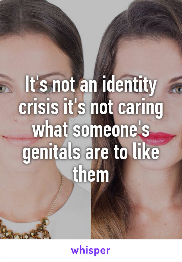 It's not an identity crisis it's not caring what someone's genitals are to like them