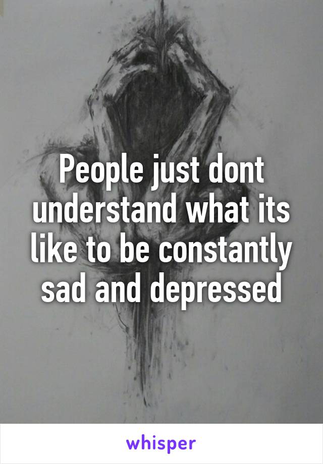 People just dont understand what its like to be constantly sad and depressed