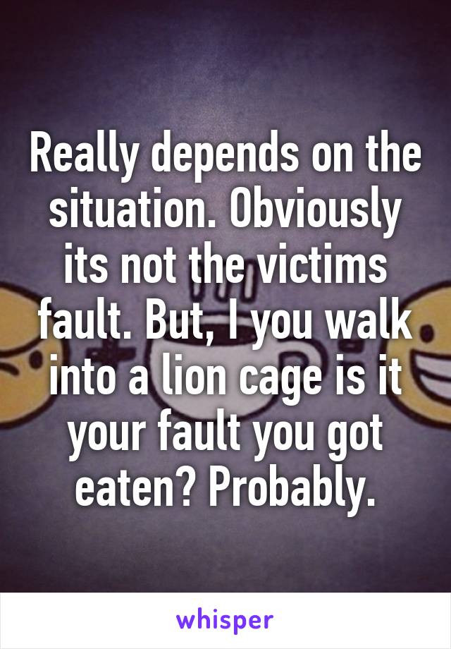 Really depends on the situation. Obviously its not the victims fault. But, I you walk into a lion cage is it your fault you got eaten? Probably.