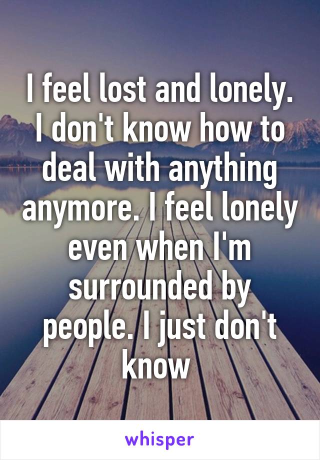 I feel lost and lonely. I don't know how to deal with anything anymore. I feel lonely even when I'm surrounded by people. I just don't know 