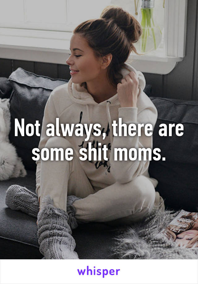 Not always, there are some shit moms.