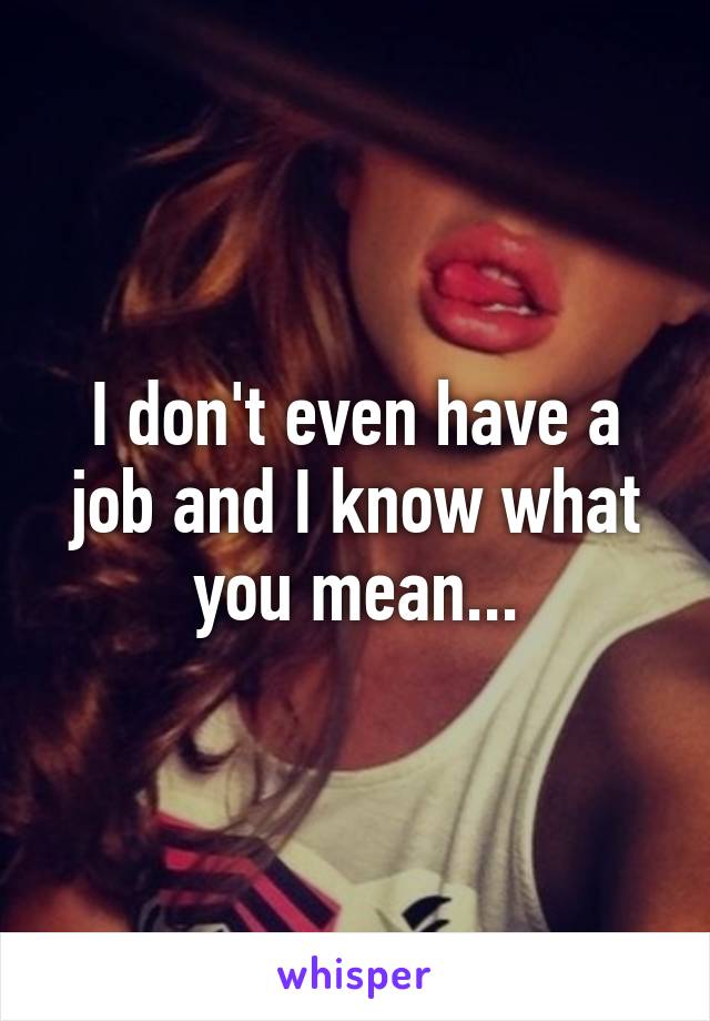 I don't even have a job and I know what you mean...