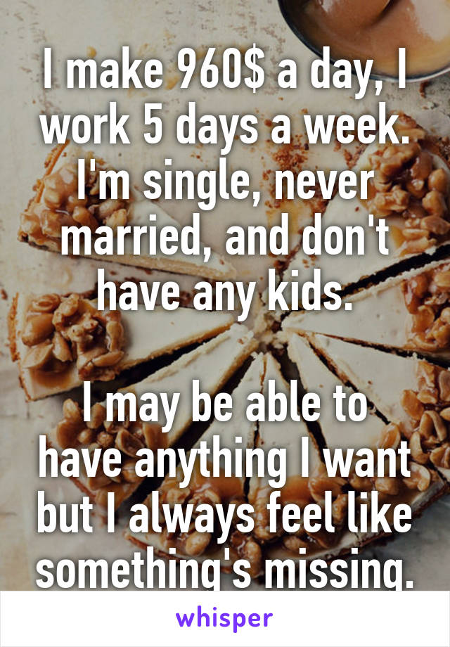 I make 960$ a day, I work 5 days a week. I'm single, never married, and don't have any kids.

I may be able to have anything I want but I always feel like something's missing.