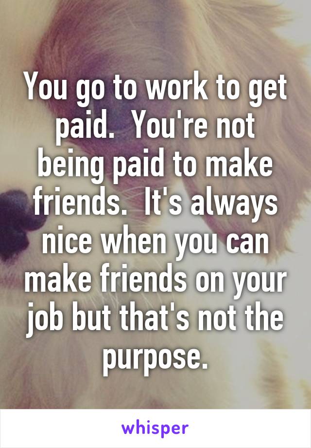 You go to work to get paid.  You're not being paid to make friends.  It's always nice when you can make friends on your job but that's not the purpose.