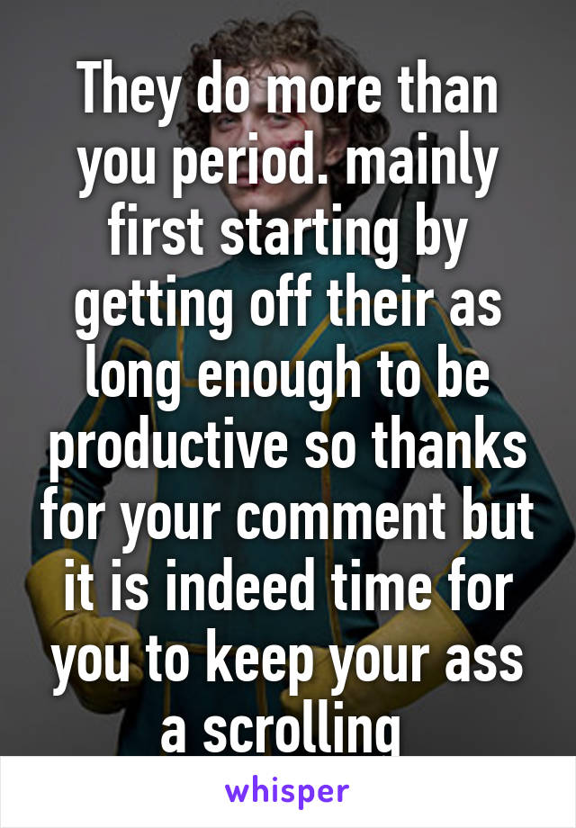 They do more than you period. mainly first starting by getting off their as long enough to be productive so thanks for your comment but it is indeed time for you to keep your ass a scrolling 