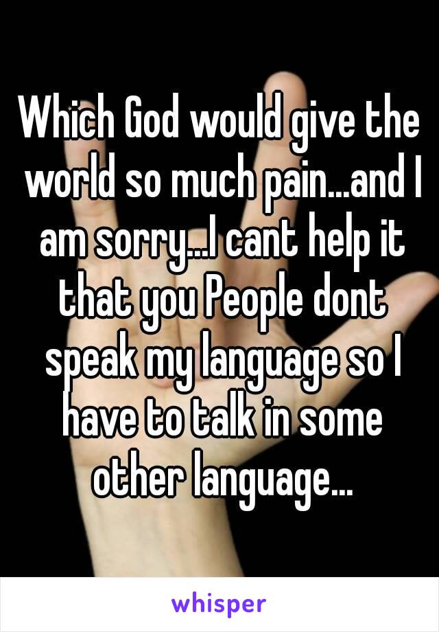 Which God would give the world so much pain...and I am sorry...I cant help it that you People dont speak my language so I have to talk in some other language...