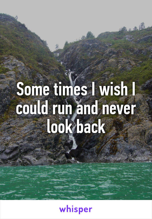 Some times I wish I could run and never look back