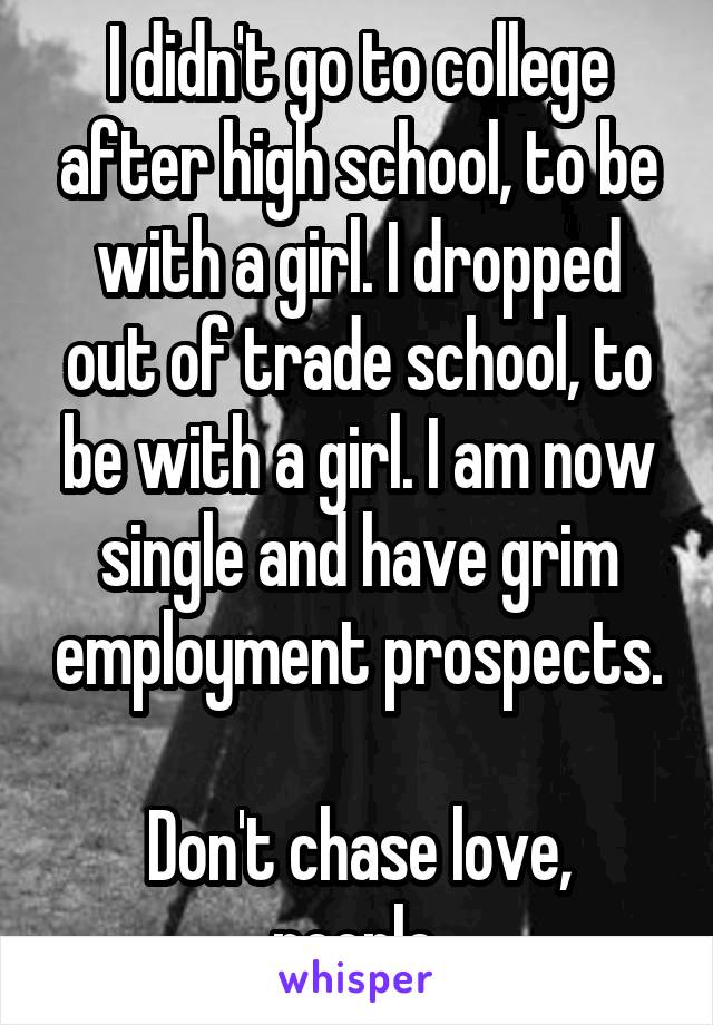 I didn't go to college after high school, to be with a girl. I dropped out of trade school, to be with a girl. I am now single and have grim employment prospects.

Don't chase love, people.