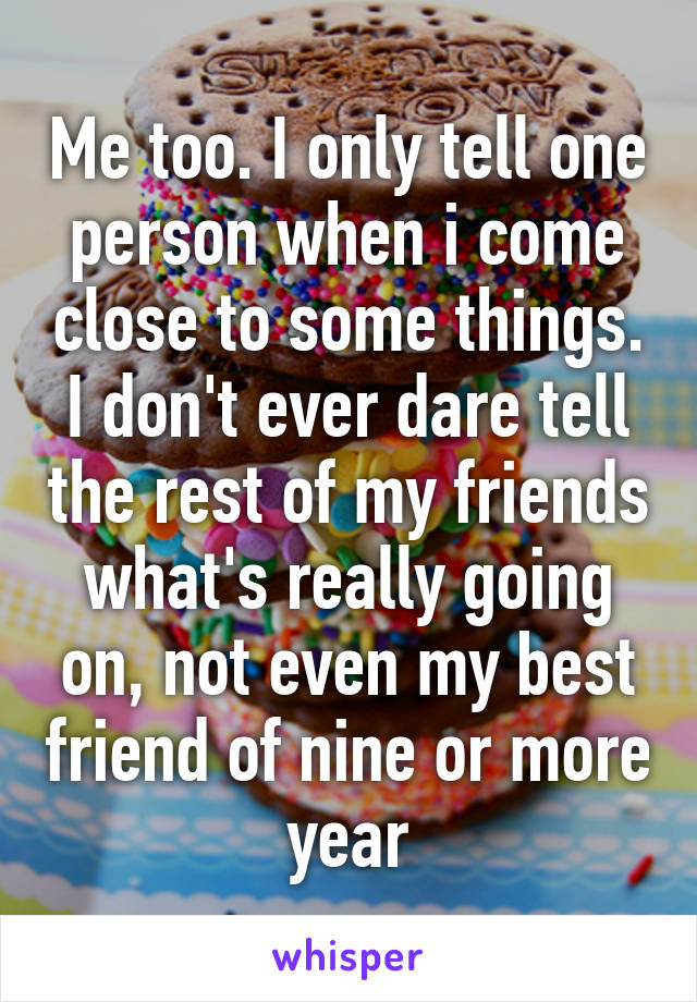 Me too. I only tell one person when i come close to some things. I don't ever dare tell the rest of my friends what's really going on, not even my best friend of nine or more year