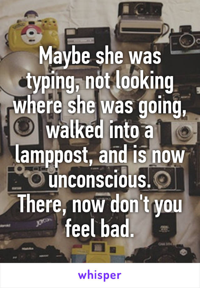 Maybe she was typing, not looking where she was going, walked into a lamppost, and is now unconscious.
There, now don't you feel bad.