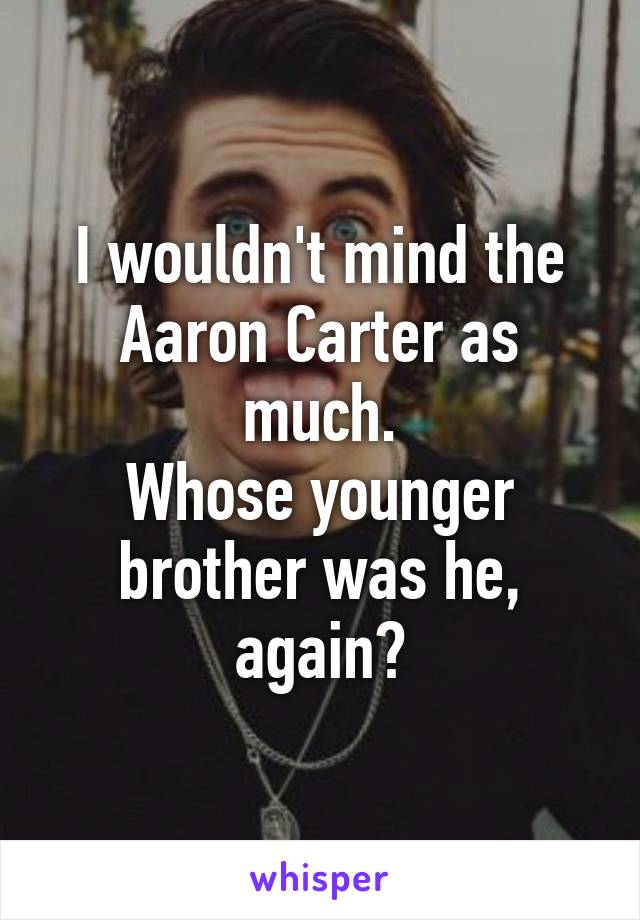 I wouldn't mind the Aaron Carter as much.
Whose younger brother was he, again?