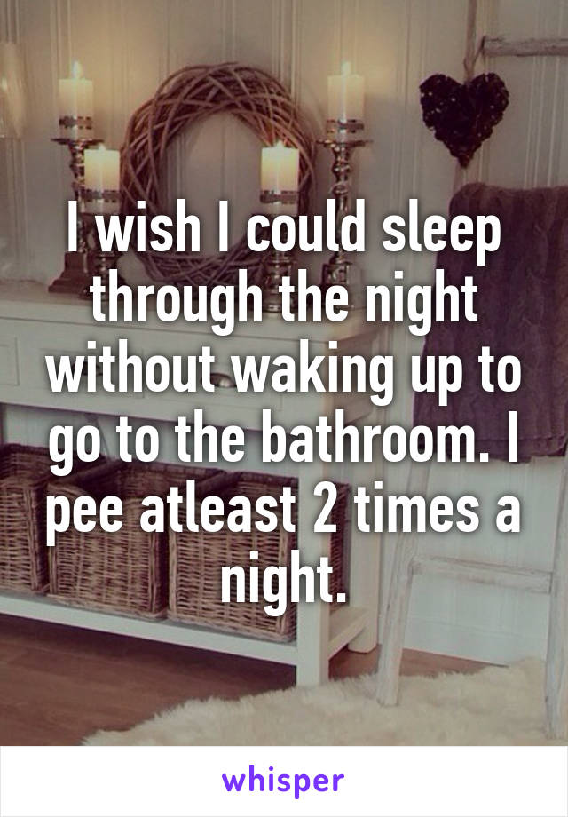 I wish I could sleep through the night without waking up to go to the bathroom. I pee atleast 2 times a night.