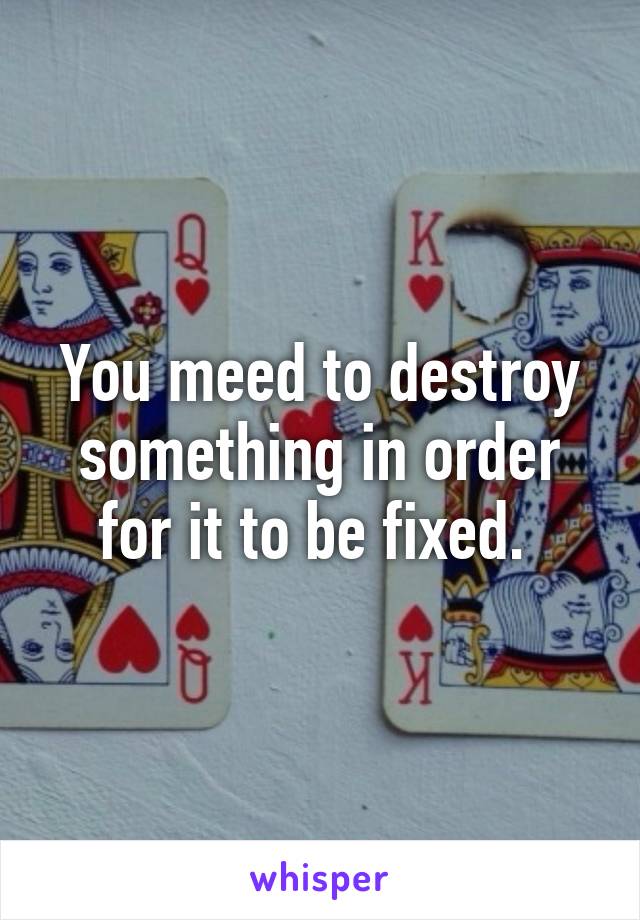 You meed to destroy something in order for it to be fixed. 