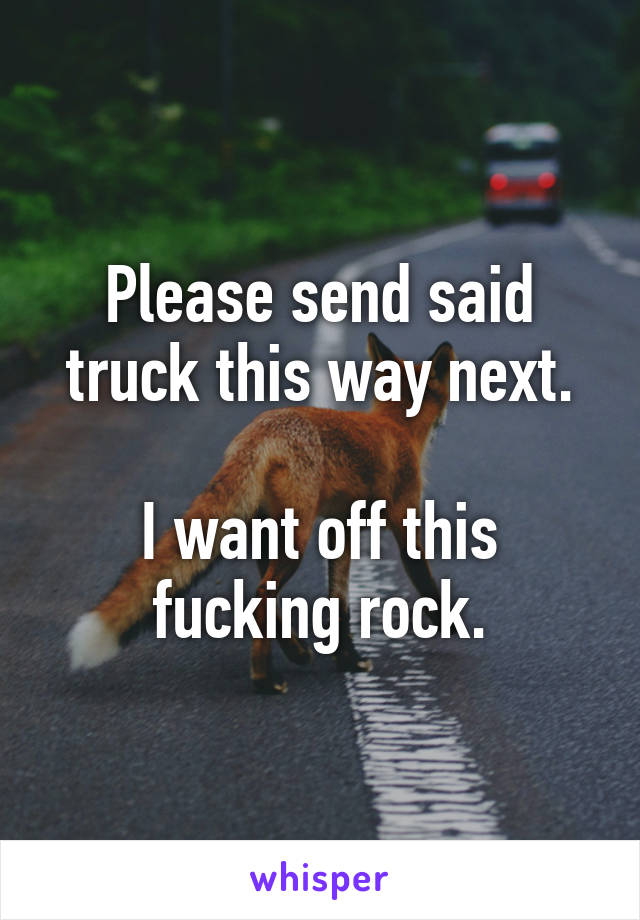 Please send said truck this way next.

I want off this fucking rock.